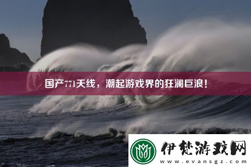 國(guó)產(chǎn)771天線潮起游戲界的狂瀾巨浪！